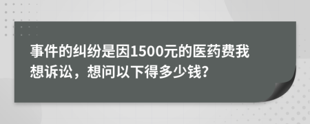 事件的纠纷是因1500元的医药费我想诉讼，想问以下得多少钱？