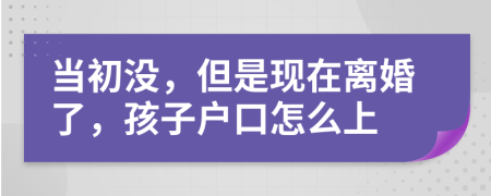 当初没，但是现在离婚了，孩子户口怎么上