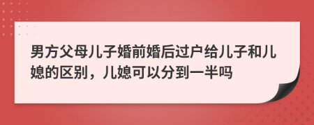 男方父母儿子婚前婚后过户给儿子和儿媳的区别，儿媳可以分到一半吗