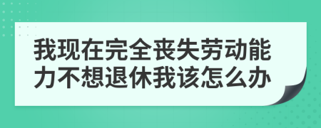 我现在完全丧失劳动能力不想退休我该怎么办