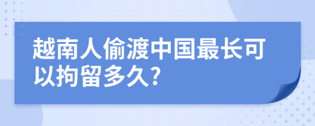 越南人偷渡中国最长可以拘留多久?