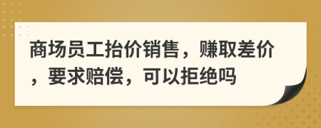 商场员工抬价销售，赚取差价，要求赔偿，可以拒绝吗