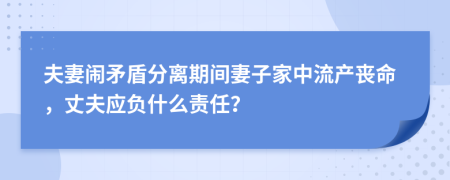 夫妻闹矛盾分离期间妻子家中流产丧命，丈夫应负什么责任？