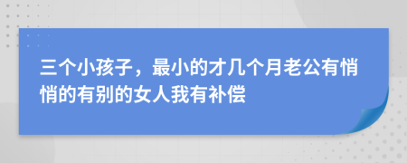 三个小孩子，最小的才几个月老公有悄悄的有别的女人我有补偿