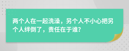 两个人在一起洗澡，另个人不小心把另个人绊倒了，责任在于谁？