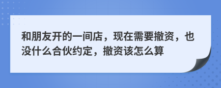 和朋友开的一间店，现在需要撤资，也没什么合伙约定，撤资该怎么算