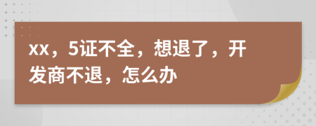 xx，5证不全，想退了，开发商不退，怎么办