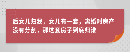 后女儿归我，女儿有一套，离婚时房产没有分割，那这套房子到底归谁