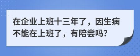 在企业上班十三年了，因生病不能在上班了，有陪尝吗？