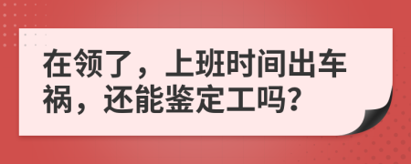 在领了，上班时间出车祸，还能鉴定工吗？