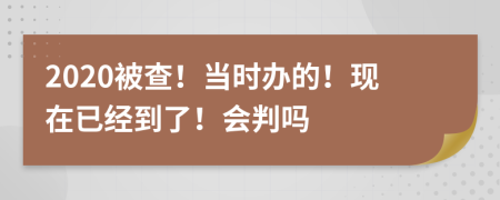 2020被查！当时办的！现在已经到了！会判吗