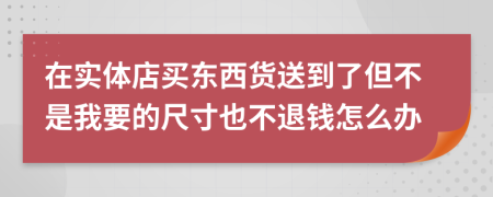 在实体店买东西货送到了但不是我要的尺寸也不退钱怎么办