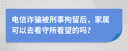 电信诈骗被刑事拘留后，家属可以去看守所看望的吗？