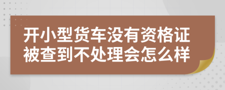 开小型货车没有资格证被查到不处理会怎么样