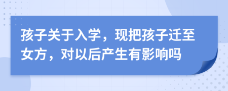 孩子关于入学，现把孩子迁至女方，对以后产生有影响吗