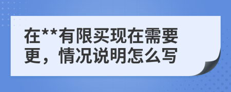 在**有限买现在需要更，情况说明怎么写