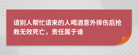 请别人帮忙请来的人喝酒意外摔伤后抢救无效死亡，责任属于谁