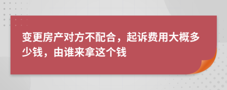 变更房产对方不配合，起诉费用大概多少钱，由谁来拿这个钱