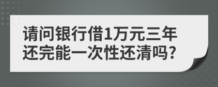 请问银行借1万元三年还完能一次性还清吗?
