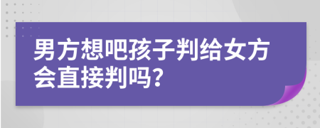 男方想吧孩子判给女方会直接判吗？