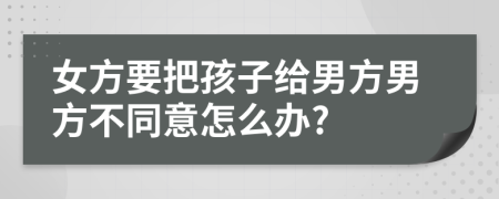 女方要把孩子给男方男方不同意怎么办?