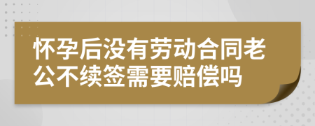 怀孕后没有劳动合同老公不续签需要赔偿吗