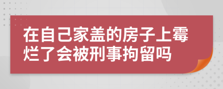 在自己家盖的房子上霉烂了会被刑事拘留吗