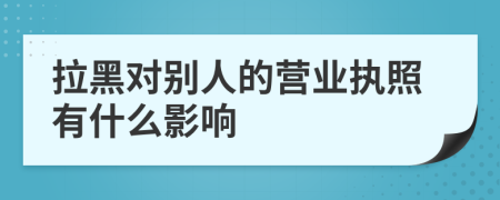 拉黑对别人的营业执照有什么影响