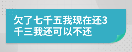 欠了七千五我现在还3千三我还可以不还