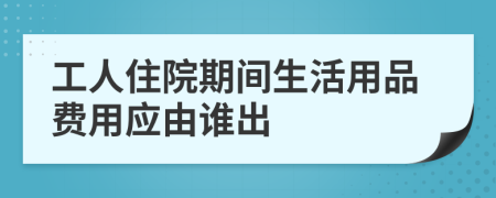 工人住院期间生活用品费用应由谁出