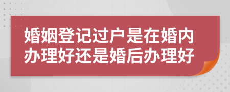 婚姻登记过户是在婚内办理好还是婚后办理好