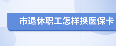 市退休职工怎样换医保卡