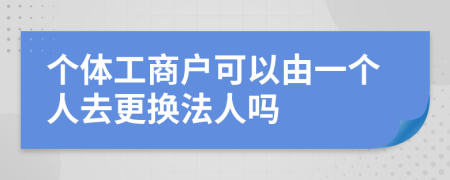 个体工商户可以由一个人去更换法人吗