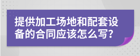 提供加工场地和配套设备的合同应该怎么写？