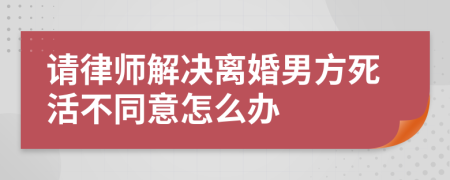 请律师解决离婚男方死活不同意怎么办