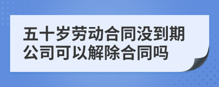 五十岁劳动合同没到期公司可以解除合同吗