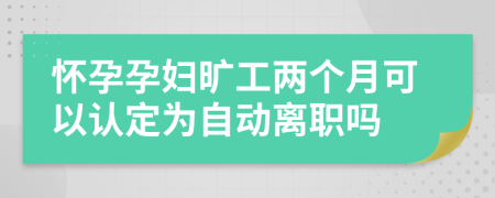 怀孕孕妇旷工两个月可以认定为自动离职吗