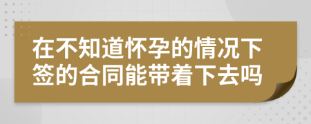 在不知道怀孕的情况下签的合同能带着下去吗