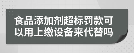 食品添加剂超标罚款可以用上缴设备来代替吗