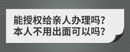 能授权给亲人办理吗？本人不用出面可以吗？