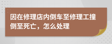 因在修理店内倒车至修理工撞倒至死亡，怎么处理