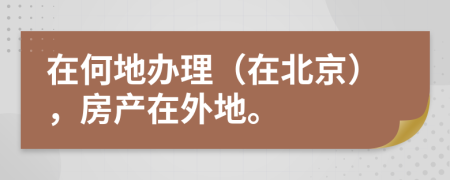在何地办理（在北京），房产在外地。