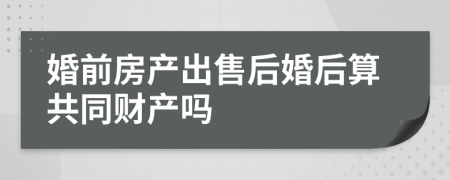 婚前房产出售后婚后算共同财产吗