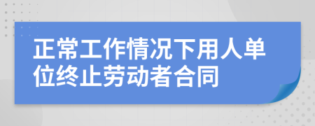 正常工作情况下用人单位终止劳动者合同