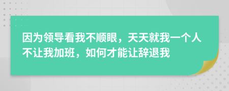 因为领导看我不顺眼，天天就我一个人不让我加班，如何才能让辞退我