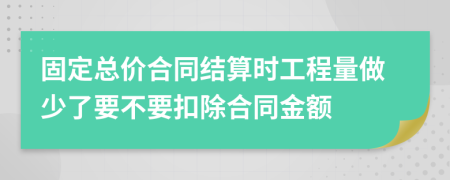 固定总价合同结算时工程量做少了要不要扣除合同金额