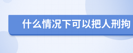 什么情况下可以把人刑拘