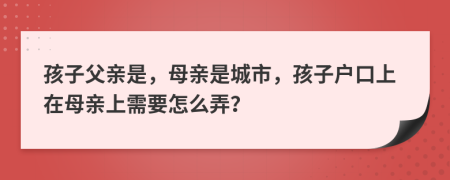 孩子父亲是，母亲是城市，孩子户口上在母亲上需要怎么弄？