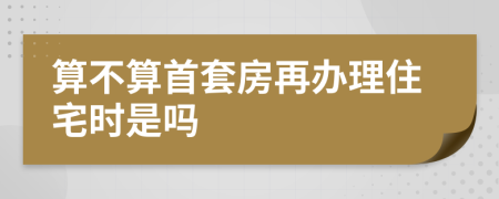 算不算首套房再办理住宅时是吗