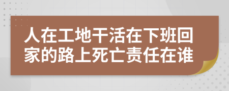 人在工地干活在下班回家的路上死亡责任在谁